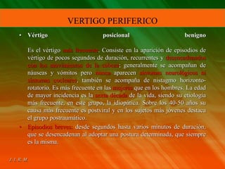 • Vértigo posicional benigno
Es el vértigo más frecuente. Consiste en la aparición de episodios de
vértigo de pocos segundos de duración, recurrentes y desencadenados
con los movimientos de la cabeza; generalmente se acompañan de
náuseas y vómitos pero nunca aparecen síntomas neurológicos ni
síntomas cocleares, también se acompaña de nistagmo horizonto-
rotatorio. Es más frecuente en las mujeres que en los hombres. La edad
de mayor incidencia es la sexta década de la vida, siendo su etiología
más frecuente, en este grupo, la idiopática. Sobre los 40-50 años su
causa más frecuente es postviral y en los sujetos más jóvenes destaca
el grupo postraumático.
• Episodios breves: desde segundos hasta varios minutos de duración,
que se desencadenan al adoptar una postura determinada, que siempre
es la misma.
VERTIGO PERIFERICO
 