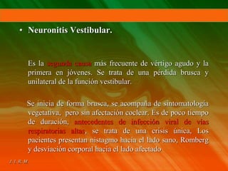 • Neuronitis Vestibular.
Es la segunda causa más frecuente de vértigo agudo y la
primera en jóvenes. Se trata de una pérdida brusca y
unilateral de la función vestibular.
Se inicia de forma brusca, se acompaña de sintomatología
vegetativa, pero sin afectación coclear. Es de poco tiempo
de duración, antecedentes de infección viral de vías
respiratorias altas, se trata de una crisis única, Los
pacientes presentan nistagmo hacia el lado sano, Romberg
y desviación corporal hacia el lado afectado
 