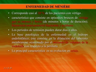 • Corresponde casi al 10 % de los pacientes con vértigo .
• característica que consiste en episodios bruscos de vértigo
que es intenso y breve (de minutos a horas de duración);
hipoacusia neurosensorial fluctuante y acúfenos
• Los periodos de remisión pueden durar días o años.
• La base patológica de la enfermedad es el hidrops
endolinfático; éste consiste en la dilatación del laberinto
membranoso ocasionado por el aumento de volumen de la
endolinfa con respecto a la perilinfa
• La principal característica es su evolución en crisis.
ENFERMEDAD DE MÉNIÈRE
 