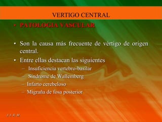• PATOLOGIA VASCULAR
• Son la causa más frecuente de vértigo de origen
central.
• Entre ellas destacan las siguientes
– Insuficiencia vertebro-basilar
– Síndrome de Wallemberg
– Infarto cerebeloso
– Migraña de fosa posterior
VERTIGO CENTRAL
 