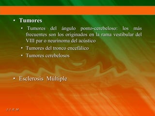 • Tumores
• Tumores del ángulo ponto-cerebeloso: los más
frecuentes son los originados en la rama vestibular del
VIII par o neurinoma del acústico
• Tumores del tronco encefálico
• Tumores cerebelosos
• Esclerosis Múltiple
 