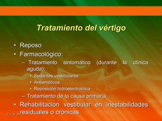 Tratamiento del vértigo
• Reposo
• Farmacológico:
– Tratamiento sintomático (durante la clínica
aguda):
• Sedantes vestibulares
• Antieméticos
• Reposición hidroelectrolítica
– Tratamiento de la causa primaria
• Rehabilitación vestibular en inestabilidades
residuales o crónicas
 