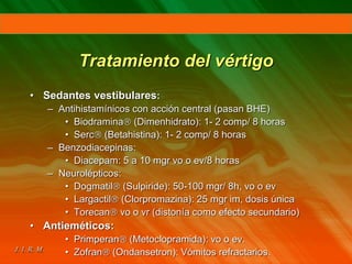 Tratamiento del vértigo
• Sedantes vestibulares:
– Antihistamínicos con acción central (pasan BHE)
• Biodramina (Dimenhidrato): 1- 2 comp/ 8 horas
• Serc (Betahistina): 1- 2 comp/ 8 horas
– Benzodiacepinas:
• Diacepam: 5 a 10 mgr vo o ev/8 horas
– Neurolépticos:
• Dogmatil (Sulpiride): 50-100 mgr/ 8h, vo o ev
• Largactil (Clorpromazina): 25 mgr im, dosis única
• Torecan vo o vr (distonía como efecto secundario)
• Antieméticos:
• Primperan (Metoclopramida): vo o ev.
• Zofran (Ondansetron): Vómitos refractarios.
 
