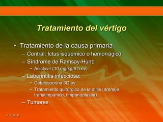 Tratamiento del vértigo
• Tratamiento de la causa primaria
– Central: Ictus isquémico o hemorrágico
– Síndrome de Ramsay-Hunt:
• Aciclovir (10 mg/kg/8 h ev)
– Laberintitis infecciosa:
• Cefalosporina 3G ev
• Tratamiento quirúrgico de la otitis (drenaje
transtimpánico, timpanoplastia)
– Tumores
 