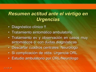 Resumen actitud ante el vértigo en
Urgencias
• Diagnóstico clínico !!
• Tratamiento sintomático ambulatorio
• Tratamiento ev y observación en casos muy
sintomáticos o con dudas diagnósticas
• Descartar cuadros centrales: Neurólogo
• Si complicación de otitis: Urgencia ORL
• Estudio ambulatorio por ORL/Neurólogo
 