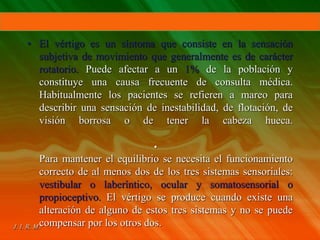 • El vértigo es un síntoma que consiste en la sensación
subjetiva de movimiento que generalmente es de carácter
rotatorio. Puede afectar a un 1% de la población y
constituye una causa frecuente de consulta médica.
Habitualmente los pacientes se refieren a mareo para
describir una sensación de inestabilidad, de flotación, de
visión borrosa o de tener la cabeza hueca.
•
Para mantener el equilibrio se necesita el funcionamiento
correcto de al menos dos de los tres sistemas sensoriales:
vestibular o laberíntico, ocular y somatosensorial o
propioceptivo. El vértigo se produce cuando existe una
alteración de alguno de estos tres sistemas y no se puede
compensar por los otros dos.
 