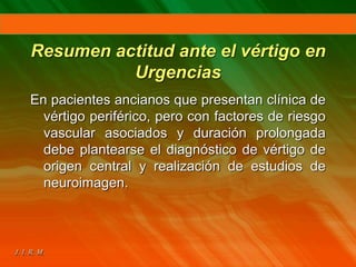 Resumen actitud ante el vértigo en
Urgencias
En pacientes ancianos que presentan clínica de
vértigo periférico, pero con factores de riesgo
vascular asociados y duración prolongada
debe plantearse el diagnóstico de vértigo de
origen central y realización de estudios de
neuroimagen.
 