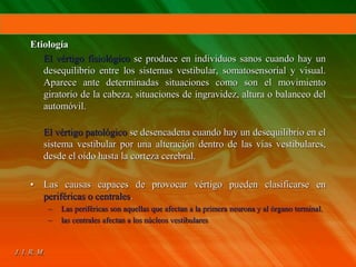 Etiología
El vértigo fisiológico se produce en individuos sanos cuando hay un
desequilibrio entre los sistemas vestibular, somatosensorial y visual.
Aparece ante determinadas situaciones como son el movimiento
giratorio de la cabeza, situaciones de ingravidez, altura o balanceo del
automóvil.
El vértigo patológico se desencadena cuando hay un desequilibrio en el
sistema vestibular por una alteración dentro de las vías vestibulares,
desde el oído hasta la corteza cerebral.
• Las causas capaces de provocar vértigo pueden clasificarse en
periféricas o centrales.
– Las periféricas son aquellas que afectan a la primera neurona y al órgano terminal.
– las centrales afectan a los núcleos vestibulares
 
