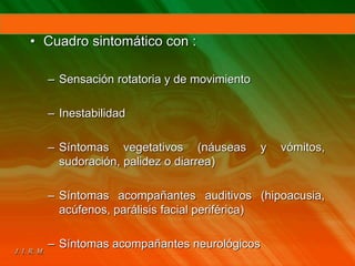 • Cuadro sintomático con :
– Sensación rotatoria y de movimiento
– Inestabilidad
– Síntomas vegetativos (náuseas y vómitos,
sudoración, palidez o diarrea)
– Síntomas acompañantes auditivos (hipoacusia,
acúfenos, parálisis facial periférica)
– Síntomas acompañantes neurológicos
 
