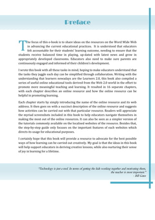 Preface

T

he focus of this e-book is to share ideas on the resources on the Word Wide Web
in advancing the current educational practices. It is understood that educators
felt accountable for their students’ learning outcome, needing to ensure that the
students receive balanced time in playing, up-dated with latest news and grow in
appropriately developed classrooms. Educators also need to make sure parents are
continuously engaged and informed of their children’s development.
I wrote this book with all these tasks in mind, hoping to make educators understand that
the tasks they juggle each day can be simplified through collaboration. Writing with the
understanding that learners nowadays are the Learners 2.0, this book also compiled a
series of useful online educational tools derived from the Web 2.0 world in the effort to
promote more meaningful teaching and learning. It resulted in 16 separate chapters,
with each chapter describes an online resource and how the online resource can be
helpful in promoting learning.
Each chapter starts by simply introducing the name of the online resource and its web
address. It then goes on with a succinct description of the online resource and suggests
how activities can be carried out with that particular resource. Readers will appreciate
the myriad screenshots included in this book to help educators navigate themselves in
making the most out of the online resources. It can also be seen as a simpler version of
the tutorials commonly available on the localised websites of the resource. Besides that,
the step-by-step guide only focuses on the important features of each websites which
directs its usage for educational purposes.
I certainly hope that this book will provide a resource to advocate for the best possible
ways of how learning can be carried out creatively. My goal is that the ideas in this book
will help support educators in deriving creative lessons, while also nurturing their sense
of joy in learning for a lifetime.

“Technology is just a tool. In terms of getting the kids working together and motivating them,
the teacher is most important.”
- Bill Gates

 