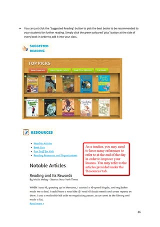 

You can just click the ‘Suggested Reading’ button to pick the best books to be recommended to
your students for further reading. Simply click the green coloured ‘plus’ button at the side of
every book in order to add it into your class.

46

 