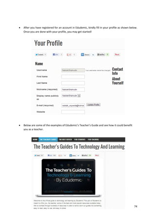 

After you have registered for an account in Edudemic, kindly fill in your profile as shown below.
Once you are done with your profile, you may get started!



Below are some of the examples of Edudemic’s Teacher’s Guide and see how it could benefit
you as a teacher.

74

 