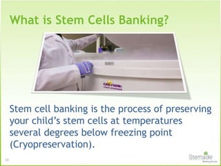 15
What is Stem Cells Banking?
Stem cell banking is the process of preserving
your child’s stem cells at temperatures
several degrees below freezing point
(Cryopreservation).
 