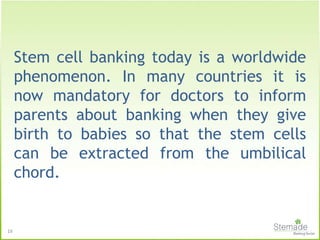 16
Stem cell banking today is a worldwide
phenomenon. In many countries it is
now mandatory for doctors to inform
parents about banking when they give
birth to babies so that the stem cells
can be extracted from the umbilical
chord.
 