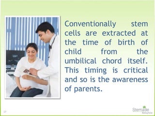17
Conventionally stem
cells are extracted at
the time of birth of
child from the
umbilical chord itself.
This timing is critical
and so is the awareness
of parents.
 
