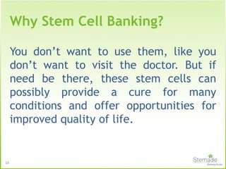 18
You don’t want to use them, like you
don’t want to visit the doctor. But if
need be there, these stem cells can
possibly provide a cure for many
conditions and offer opportunities for
improved quality of life.
Why Stem Cell Banking?
 