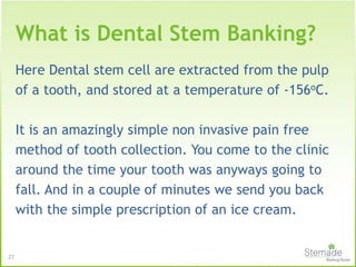 Here Dental stem cell are extracted from the pulp
of a tooth, and stored at a temperature of -156oC.
It is an amazingly simple non invasive pain free
method of tooth collection. You come to the clinic
around the time your tooth was anyways going to
fall. And in a couple of minutes we send you back
with the simple prescription of an ice cream.
27
What is Dental Stem Banking?
 