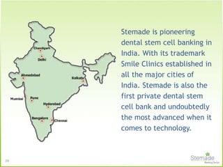 Stemade is pioneering
dental stem cell banking in
India. With its trademark
Smile Clinics established in
all the major cities of
India. Stemade is also the
first private dental stem
cell bank and undoubtedly
the most advanced when it
comes to technology.
29
 