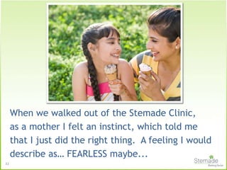 When we walked out of the Stemade Clinic,
as a mother I felt an instinct, which told me
that I just did the right thing. A feeling I would
describe as… FEARLESS maybe...
32
 