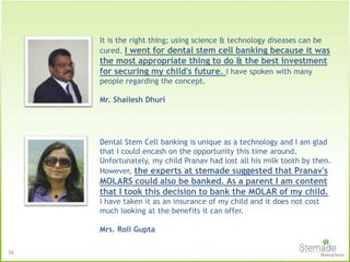 It is the right thing; using science & technology diseases can be
cured. I went for dental stem cell banking because it was
the most appropriate thing to do & the best investment
for securing my child's future. I have spoken with many
people regarding the concept.
Mr. Shailesh Dhuri
Dental Stem Cell banking is unique as a technology and I am glad
that I could encash on the opportunity this time around.
Unfortunately, my child Pranav had lost all his milk tooth by then.
However, the experts at stemade suggested that Pranav's
MOLARS could also be banked. As a parent I am content
that I took this decision to bank the MOLAR of my child.
I have taken it as an insurance of my child and it does not cost
much looking at the benefits it can offer.
Mrs. Roli Gupta
36
 