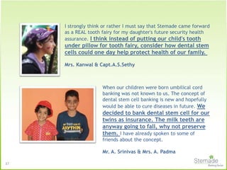 I strongly think or rather I must say that Stemade came forward
as a REAL tooth fairy for my daughter's future security health
assurance. I think instead of putting our child's tooth
under pillow for tooth fairy, consider how dental stem
cells could one day help protect health of our family.
Mrs. Kanwal & Capt.A.S.Sethy
When our children were born umbilical cord
banking was not known to us. The concept of
dental stem cell banking is new and hopefully
would be able to cure diseases in future. We
decided to bank dental stem cell for our
twins as insurance. The milk teeth are
anyway going to fall, why not preserve
them. I have already spoken to some of
friends about the concept.
Mr. A. Srinivas & Mrs. A. Padma
37
 