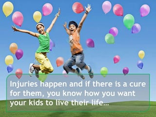 6
Injuries happen and if there is a cure
for them, you know how you want
your kids to live their life…
 