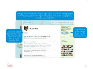 O Roger Moreira da banda Ultraje a Rigor segue 129 pessoas e é seguido por
             7838. Aqueles que escolhem seguir o Roger passam a ver em suas páginas as
                                     mensagens que ele publica.




                                                                                            Aqui você vê
 Ao acessar o perﬁl                                                                        quem o Roger
do Roger no Twitter,                                                                        segue e quem
 clique neste botão                                                                       está seguindo ele.
    para se tornar
    seguidor dele.




                                                                                                         15
 