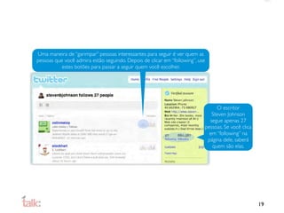 Uma maneira de “garimpar” pessoas interessantes para seguir é ver quem as
pessoas que você admira estão seguindo. Depois de clicar em “following”, use
           estes botões para passar a seguir quem você escolher.




                                                                                O escritor
                                                                              Steven Johnson
                                                                             segue apenas 27
                                                                           pessoas. Se você clica
                                                                             em “following” na
                                                                            página dele, saberá
                                                                              quem são elas.




                                                                                                    19
 
