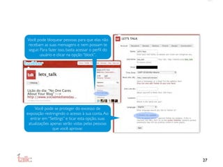 Você pode bloquear pessoas para que elas não
 recebam as suas mensagens e nem possam te
 seguir. Para fazer isso, basta acessar o perﬁl do
         usuário e clicar na opção “block”.




    Você pode se proteger do excesso de
exposição restringindo o acesso à sua conta. Ao
  entrar em “Settings” e ticar esta opção, suas
 atualizações apenas serão vistas pelas pessoas
               que você aprovar.




                                                     27
 
