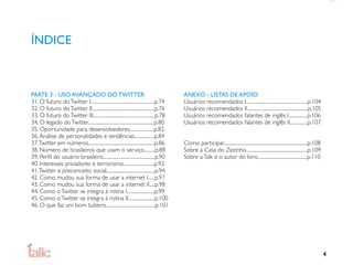 ÍNDICE



PARTE 3 - USO AVANÇADO DO TWITTER                                                         ANEXO - LISTAS DE APOIO
31. O futuro do Twitter I..........................................................p.74   Usuários recomendados I........................................................p.104
32. O futuro do Twitter II.........................................................p.76   Usuários recomendados II.......................................................p.105
33. O futuro do Twitter III........................................................p.78   Usuários recomendados falantes de inglês I.................p.106
34. O legado do Twitter............................................................p.80   Usuários recomendados falantes de inglês II................p.107
35. Oportunidade para desenvolvedores......................p.82
36. Análise de personalidades e tendências..................p.84
37. Twitter em números............................................................p.86    Como participar............................................................................p.108
38. Número de brasileiros que usam o serviço..........p.88                                Sobre a Casa do Zezinho........................................................p.109
39. Perﬁl do usuário brasileiro...............................................p.90        Sobre a Talk e o autor do livro.............................................p.110
40. Interesses privadores e terrorismo............................p.92
41. Twitter e preconceito social............................................p.94
42. Como mudou sua forma de usar a internet I......p.97
43. Como mudou sua forma de usar a internet II.....p.98
44. Como o Twitter se integra à rotina I.........................p.99
45. Como o Twitter se integra à rotina II........................p.100
46. O que faz um bom tuiteiro.............................................p.101




                                                                                                                                                                                             4
 