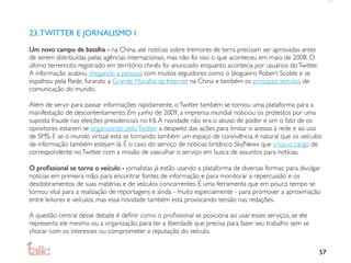 23. TWITTER E JORNALISMO I
Um novo campo de batalha - na China, até notícias sobre tremores de terra precisam ser aprovadas antes
de serem distribuídas pelas agências internacionais, mas não foi isso o que aconteceu em maio de 2008. O
último terremoto registrado em território chinês foi anunciado enquanto acontecia por usuários do Twitter.
A informação acabou chegando a pessoas com muitos seguidores como o blogueiro Robert Scoble e se
espalhou pela Rede, furando a Grande Muralha da Internet na China e também os principais veículos de
comunicação do mundo.

Além de servir para passar informações rapidamente, o Twitter também se tornou uma plataforma para a
manifestação de descontentamento. Em junho de 2009, a imprensa mundial noticiou os protestos por uma
suposta fraude nas eleições presidenciais no Irã. A novidade não era o abuso de poder e sim o fato de os
opositores estarem se organizando pelo Twitter a despeito das ações para limitar o acesso à rede e ao uso
de SMS. E se o mundo virtual está se tornando também um espaço de convivência, é natural que os veículos
de informação também estejam lá. É o caso do serviço de notícias britânico SkyNews que criou o cargo de
correspondente no Twitter com a missão de vasculhar o serviço em busca de assuntos para notícias.

O proﬁssional se torna o veículo - jornalistas já estão usando a plataforma de diversas formas: para divulgar
notícias em primeira mão, para encontrar fontes de informação e para monitorar a repercussão e os
desdobramentos de suas matérias e de veículos concorrentes. É uma ferramenta que em pouco tempo se
tornou vital para a realização de reportagens e ainda - muito especialmente - para promover a aproximação
entre leitores e veículos, mas essa novidade também está provocando tensão nas redações.

A questão central desse debate é deﬁnir como o proﬁssional se posiciona ao usar esses serviços, se ele
representa ele mesmo ou a organização, para ter a liberdade que precisa para fazer seu trabalho sem se
chocar com os interesses ou comprometer a reputação do veículo.


                                                                                                             57
 