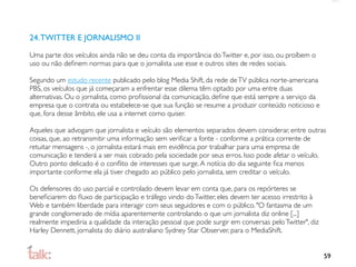 24. TWITTER E JORNALISMO II

Uma parte dos veículos ainda não se deu conta da importância do Twitter e, por isso, ou proíbem o
uso ou não deﬁnem normas para que o jornalista use esse e outros sites de redes sociais.

Segundo um estudo recente publicado pelo blog Media Shift, da rede de TV pública norte-americana
PBS, os veículos que já começaram a enfrentar esse dilema têm optado por uma entre duas
alternativas. Ou o jornalista, como proﬁssional da comunicação, deﬁne que está sempre a serviço da
empresa que o contrata ou estabelece-se que sua função se resume a produzir conteúdo noticioso e
que, fora desse âmbito, ele usa a internet como quiser.

Aqueles que advogam que jornalista e veículo são elementos separados devem considerar, entre outras
coisas, que, ao retransmitir uma informação sem veriﬁcar a fonte - conforme a prática corrente de
retuitar mensagens -, o jornalista estará mais em evidência por trabalhar para uma empresa de
comunicação e tenderá a ser mais cobrado pela sociedade por seus erros. Isso pode afetar o veículo.
Outro ponto delicado é o conﬂito de interesses que surge. A notícia do dia seguinte ﬁca menos
importante conforme ela já tiver chegado ao público pelo jornalista, sem creditar o veículo.

Os defensores do uso parcial e controlado devem levar em conta que, para os repórteres se
beneﬁciarem do ﬂuxo de participação e tráfego vindo do Twitter, eles devem ter acesso irrestrito à
Web e também liberdade para interagir com seus seguidores e com o público. "O fantasma de um
grande conglomerado de mídia aparentemente controlando o que um jornalista diz online [...]
realmente impediria a qualidade da interação pessoal que pode surgir em conversas pelo Twitter", diz
Harley Dennett, jornalista do diário australiano Sydney Star Observer, para o MediaShift.


                                                                                                       59
 