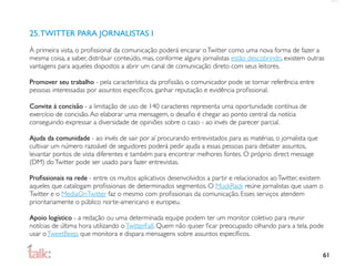 25. TWITTER PARA JORNALISTAS I
À primeira vista, o proﬁssional da comunicação poderá encarar o Twitter como uma nova forma de fazer a
mesma coisa, a saber, distribuir conteúdo, mas, conforme alguns jornalistas estão descobrindo, existem outras
vantagens para aqueles dispostos a abrir um canal de comunicação direto com seus leitores.

Promover seu trabalho - pela característica da proﬁssão, o comunicador pode se tornar referência entre
pessoas interessadas por assuntos especíﬁcos, ganhar reputação e evidência proﬁssional.

Convite à concisão - a limitação de uso de 140 caracteres representa uma oportunidade contínua de
exercício de concisão. Ao elaborar uma mensagem, o desaﬁo é chegar ao ponto central da notícia
conseguindo expressar a diversidade de opiniões sobre o caso - ao invés de parecer parcial.

Ajuda da comunidade - ao invés de sair por aí procurando entrevistados para as matérias, o jornalista que
cultivar um número razoável de seguidores poderá pedir ajuda a essas pessoas para debater assuntos,
levantar pontos de vista diferentes e também para encontrar melhores fontes. O próprio direct message
(DM) do Twitter pode ser usado para fazer entrevistas.

Proﬁssionais na rede - entre os muitos aplicativos desenvolvidos a partir e relacionados ao Twitter, existem
aqueles que catalogam proﬁssionais de determinados segmentos. O MuckRack reúne jornalistas que usam o
Twitter e o MediaOnTwitter faz o mesmo com proﬁssionais da comunicação. Esses serviços atendem
prioritariamente o público norte-americano e europeu.

Apoio logístico - a redação ou uma determinada equipe podem ter um monitor coletivo para reunir
notícias de última hora utilizando o TwitterFall. Quem não quiser ﬁcar preocupado olhando para a tela, pode
usar o TweetBeep, que monitora e dispara mensagens sobre assuntos especíﬁcos.


                                                                                                            61
 
