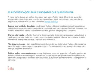 29. RECOMENDAÇÕES PARA CANDIDATOS QUE QUEREM TUITAR

A maior parte do que um político deve saber para usar o Twitter não é diferente do que já foi
apresentado nos capítulos anteriores. As recomendações a seguir são, portanto, uma compilação
daquilo que pode ser mais útil para candidatos usando o serviço.

Explore oportunidades de debate - usuários do Twitter estão interessados em discutir assuntos que
tenham impacto na vida deles e na das outras pessoas de suas comunidades. Promover debates é uma
maneira de estimular o boca-a-boca dentro da rede, gerando atenção para a campanha.

Ofereça informação - o Twitter é um canal de comunicação direto com a sociedade e através dele o
candidato pode levar dados em primeira mão que ajudem o eleitor a formar sua opinião e também
motivem os participantes da rede a repassar essa informação.

Não discurse, interaja - para os políticos mais próximos de seu eleitorado, o Twitter está mais para a
experiência do corpo-a-corpo do que a do comício. Os participantes tiram proveito da chance para
interagir, perguntar e comentar.

Críticas podem gerar engajamento - um candidato que responde perguntas incômodas recebe mais
atenção e tende a ser mais seguido e respeitado do que aquele que ignora assuntos espinhosos. Ao
defender suas opiniões, o candidato convida pessoas que pensam da mesma forma a se engajarem na
conversa.



                                                                                                         69
 