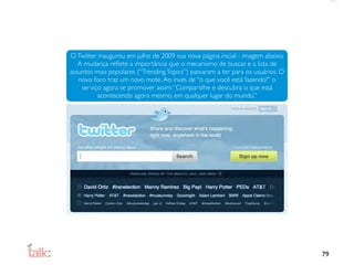 O Twitter inaugurou em julho de 2009 sua nova página inicial - imagem abaixo.
   A mudança reﬂete a importância que o mecanismo de buscas e a lista de
assuntos mais populares (“Trending Topics”) passaram a ter para os usuários. O
   novo foco traz um novo mote. Ao invés de “o que você está fazendo?” o
    serviço agora se promover assim: “Compartilhe e descubra o que está
          acontecendo agora mesmo, em qualquer lugar do mundo.”




                                                                                 79
 