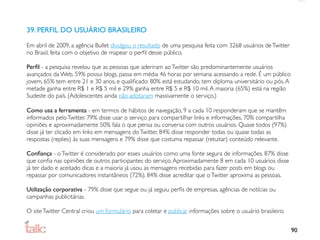 39. PERFIL DO USUÁRIO BRASILEIRO

Em abril de 2009, a agência Bullet divulgou o resultado de uma pesquisa feita com 3268 usuários de Twitter
no Brasil, feita com o objetivo de mapear o perﬁl desse público.

Perﬁl - a pesquisa revelou que as pessoas que aderiram ao Twitter são predominantemente usuários
avançados da Web, 59% possui blogs, passa em média 46 horas por semana acessando a rede. É um público
jovem, 65% tem entre 21 e 30 anos, e qualiﬁcado: 80% está estudando, tem diploma universitário ou pós. A
metade ganha entre R$ 1 e R$ 5 mil e 29% ganha entre R$ 5 e R$ 10 mil. A maioria (65%) está na região
Sudeste do país. (Adolescentes ainda não adotaram massivamente o serviço.)

Como usa a ferramenta - em termos de hábitos de navegação, 9 a cada 10 responderam que se mantêm
informados pelo Twitter. 79% disse usar o serviço para compartilhar links e informações, 70% compartilha
opiniões e aproximadamente 50% fala o que pensa ou conversa com outros usuários. Quase todos (97%)
disse já ter clicado em links em mensagens do Twitter, 84% disse responder todas ou quase todas as
respostas (replies) às suas mensagens e 79% disse que costuma repassar (retuitar) conteúdo relevante.

Conﬁança - o Twitter é considerado por esses usuários como uma fonte segura de informações. 87% disse
que conﬁa nas opiniões de outros participantes do serviço. Aproximadamente 8 em cada 10 usuários disse
já ter dado e aceitado dicas e a maioria já usou as mensagens recebidas para fazer posts em blogs ou
repassar por comunicadores instantâneos (72%). 84% disse acreditar que o Twitter aproxima as pessoas.

Utilização corporativa - 79% disse que segue ou já seguiu perﬁs de empresas, agências de notícias ou
campanhas publicitárias.

O site Twitter Central criou um formulário para coletar e publicar informações sobre o usuário brasileiro.


                                                                                                             90
 