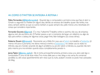 44. COMO O TWITTER SE INTEGRA À ROTINA I

Fábio Fernandes (@fabiofernandes) - Quando ligo o computador, a primeira coisa que faço é abrir o
Gmail e a segunda é o Twitter. Em alguns dias, devido ao excesso de trabalho, quase não twitto, mas
estou sempre atento ao que os outros twittam, e quase sempre dou pelo menos uma retwittada em
coisas que considero importantes.

Fernando Gouveia (@gravz) - É o meu "cafezinho". Trabalho online e sozinho, não sou de empresa
alguma, nem de escritório etc. O Twitter passou a ser o momento de largar um relatório ou algo do
tipo para esfriar a cabeça, ler algumas coisas, pegar links, falar bobagens (ou coisas sérias).

Roberta Zouain (@rzouain) - Raramente uso a Web. Em casa uso o Twhirl, no trabalho o Twitterfox (é
menos intrusivo e, portanto, me distrai menos) e tenho o Twitterberry no celular. uso às vezes no
trênsito, seja pra mandar avisando de algum problema ou pra ler sobre o trânsito, ou, quando não tem
jeito mesmo, pra me entreter quando estou completamente parada rs.

Jenny Taylor (@jenny_taylor) - Ele é minha principal ferramenta, primeira coisa q eu abro qdo ligo o
computador. É uma via de duas mãos. Tiro muito dele para o meu blog e vice versa. As conversas
paralelas ou até coisas aparentemente sem nexo que eu tuito, acabam virando os posts mais acessados
do blog.




                                                                                                      99
 