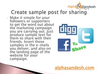  Make it simple for your
followers or supporters
to get the word out about
the marketing campaign
you are carrying out. Just
produce sample text for
them to share with their
friends. Insert those
samples in the e-mails
you deliver, and also on
the landing page of the
website for your
campaign.
alphasandesh.com
 