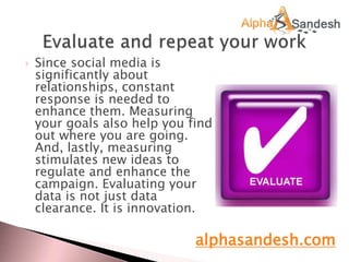  Since social media is
significantly about
relationships, constant
response is needed to
enhance them. Measuring
your goals also help you find
out where you are going.
And, lastly, measuring
stimulates new ideas to
regulate and enhance the
campaign. Evaluating your
data is not just data
clearance. It is innovation.
alphasandesh.com
 