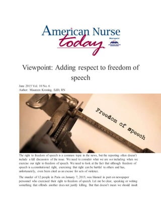 Viewpoint: Adding respect to freedom of
speech
June 2015 Vol. 10 No. 6
Author: Maureen Kroning, EdD, RN
The right to freedom of speech is a common topic in the news, but the reporting often doesn’t
include a full discussion of the issue. We need to consider what we are not including when we
exercise our right to freedom of speech. We need to look at the fact that although freedom of
speech is a constitutional right, exercising that right can be hurtful to others and has,
unfortunately, even been cited as an excuse for acts of violence.
The murder of 12 people in Paris on January 7, 2015, was blamed in part on newspaper
personnel who exercised their right to freedom of speech. Let me be clear, speaking or writing
something that offends another does not justify killing. But that doesn’t mean we should insult
 