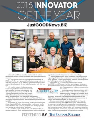 JustGOODNews.BIZ
JustGoodNews.BIZ was created as an antidote to the national
media’s often negative coverage of business news during the 2008-2009
recession.
Dick Rush and his wife, Kris, worked for the State Chamber of
Oklahoma. As they gave speeches to local business groups and service
clubs, they were struck by the difference in what national news media
reported about business at the time and what they saw with their own
eyes.
“We watched so many Oklahoma business
leaders navigate the treacherous waters, revamp
their businesses’ processes and collaborate with
other companies in new ways,” Kris Rush said.
“They worked hard to hold on to their workers
while still investing in their communities, volun-
teering and contributing with little fanfare or recognition.
“Their stories almost never made the news,” she said. “Bernie
Madoff, big corporate layoffs and other disheartening stories stole the
spotlight.”
In 2010 when the couple were hired to run the national association
of state chamber CEOs, they saw the problem was far worse in other
states. “We knew then Americans needed to hear about people who
were keeping the economy alive,” Rush said.
As a result, the couple decided to start JustGOODNews.BIZ, a
national online news service highlighting positive business stories and
opportunities, state-by-state, sector-by-sector, free-of charge.
“America needed a news service to spotlight who’s hiring, who’s
expanding, plus innovative companies and communities with great
ideas,” she said. “To help businesses find and share growth opportuni-
ties. To help good workers find good jobs.”
Launched in 2013 as a part-time content creation venture,
JustGOODNews.BIZ became a full-time news company this January.
A comprehensive new site gives companies and communities of every
size a national platform to share accomplishments
and success.
Under the direction of a national editor, JGN’s
freelance writers search out news shared by com-
panies, governors, chambers and economic devel-
opers – plus leading headlines from media across
the country. More than 20,000 stories have been published to date.
While JGN runs some original content, most stories are summaries of
existing news. Each links back to the original story.
Revenue streams include custom, dedicated sites for Featured
Communities archiving their GOOD news, videos, publications and
job openings to be easily accessible to expanding companies and job
seekers. JGN reinvests 20 percent of sponsor and ad revenue from these
sites into special accounts reserved to buy each community digital ban-
ner ads on premium business sites, targeted to sectors each community
wants to attract. Corporate partner packages are also available.
NEWS TO ENTHUSE!
Business Innovation, Jobs & Opportunity
2015 INNOVATOR
OF THE YEAR
PRESENTED BY
 