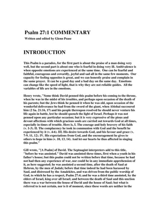 Psalm 27:1 COMMENTARY 
Written and edited by Glenn Pease 
INTRODUCTION 
This Psalm is a paradox, for the first part is about the praise of a man doing very 
well, but the second part is about one who is fearful in doing very ill. Ambivalence is 
when opposite emotions are experienced at the same time. One can be fearful and 
faithful, courageous and cowardly, joyful and sad all in the same few moments. Our 
capacity for feeling opposites is great, and we can honestly praise and complain in 
the same prayer. It can be a good day and a bad day on the same day. Emotions 
can change like the speed of light, that is why they are not reliable guides. All the 
variables of life are in the emotions. 
Henry wrote, "Some think David penned this psalm before his coming to the throne, 
when he was in the midst of his troubles, and perhaps upon occasion of the death of 
his parents; but the Jews think he penned it when he was old, upon occasion of the 
wonderful deliverance he had from the sword of the giant, when Abishai succoured 
him (2 Sa. 21:16, 17) and his people thereupon resolved he should never venture his 
life again in battle, lest he should quench the light of Israel. Perhaps it was not 
penned upon any particular occasion; but it is very expressive of the pious and 
devout affections with which gracious souls are carried out towards God at all times, 
especially in times of trouble. Here is, I. The courage and holy bravery of his faith 
(v. 1-3). II. The complacency he took in communion with God and the benefit he 
experienced by it (v. 4-6). III. His desire towards God, and his favour and grace (v. 
7-9, 11, 12). IV. His expectations from God, and the encouragement he gives to 
others to hope in him (v. 10, 13, 14). And let our hearts be thus affected in singing 
this psalm." 
Gill wrote, "[A Psalm] of David. The Septuagint interpreters add to this title, 
"before he was anointed." David was anointed three times, first when a youth in his 
father's house; but this psalm could not be written before that time, because he had 
not had then any experience of war, nor could be in any immediate apprehension of 
it, as here suggested; he was anointed a second time, after the death of Saul at 
Hebron, by the men of Judah; before that time indeed he had been harassed by 
Saul, and distressed by the Amalekites, and was driven from the public worship of 
God, to which he has a respect, Psalm 27:4; and he was a third time anointed, by the 
elders of Israel, king over all Israel; and between the death of Saul and this unction 
there was a war between the house of David and the house of Saul; but what is 
referred to is not certain, nor is it of moment, since these words are neither in the 
 