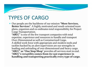 TYPES OF CARGO
Our people are the backbone of our mission “More Services,
Better Services”. A highly motivated and result-oriented team
plans, organizes and co-ordinates total responsibility for Project
Cargo Transportation.
“ABCC” is one of the few transport companies with total“ABCC” is one of the few transport companies with total
expertise, experience and resources to handle and transport
Over-Dimensional as well as Containerized Cargo.
A skilled work force with appropriate and modern tools and
tackles backed by an alert supervision are our strengths in
loading and unloading of over dimensioned and heavy cargo.
“ABCC” as "One Stop Shop" provides all services start to end.
“ABCC”s versatility comes from its vast experience in
handling and transporting practically every type of cargo.
 