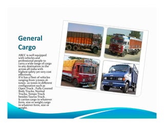 General
Cargo
ABCC is well equipped
with vehicles and
professional people to
carry a wide range of cargocarry a wide range of cargo
to any destination in the
across all india with
highest safety yet very cost
effectively.
If it has a fleet of vehicles
ranging from 3 tones-16
tones- 20 tones in different
configuration such as
Open Truck , Fully Covered
Body Trucks, Normal
Trucks, Tempo Truck
besides Taurus Truck .
It carries cargo in whatever
form, size or weight.cargo
in whatever form, size or
weight.
 