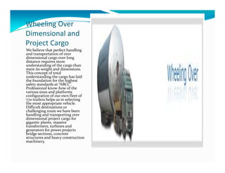 Wheeling Over
Dimensional and
Project Cargo
We believe that perfect handling
and transportation of over
dimensional cargo over long
distance requires more
understanding of the cargo than
mere its weight and dimensions.
This concept of total
understanding the cargo has laid
the foundation for the highest
safety standards at “ABCC”.
Professional know-how of the
safety standards at “ABCC”.
Professional know-how of the
various sizes and platforms
configuration of our own fleet of
770 trailers helps us in selecting
the most appropriate vehicle.
Difficult destinations or
challenging route we have been
handling and transporting over
dimensional project cargo for
gigantic plants, massive
transformers, turbines and
generators for power projects
bridge sections, concrete
structures and heavy construction
machinery.
 