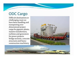 ODC Cargo
Difficult destinations or
challenging route we
have been handling and
transporting over
dimensional project
cargo for gigantic plants,cargo for gigantic plants,
massive transformers,
turbines and generators
for power projects
bridge sections, concrete
structures and heavy
construction machinery
 