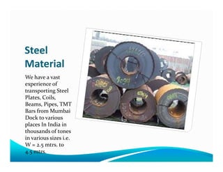 Steel
Material
We have a vast
experience ofexperience of
transporting Steel
Plates, Coils,
Beams, Pipes, TMT
Bars from Mumbai
Dock to various
places In India in
thousands of tones
in various sizes i.e.
W = 2.5 mtrs. to
4.5 mtrs.
 