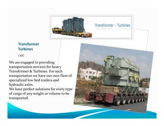 Transformer
Turbines
ODC
We are engaged in providingWe are engaged in providing
transportation services for heavy
Transformer & Turbines. For such
transportation we have our own fleet of
specialized low bed trailers and
hydraulic axles.
We have perfect solutions for every type
of cargo of any weight or volume to be
transported.
 