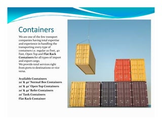 Containers
We are one of the few transport
companies having total expertise
and experience in handling the
transporting every type of
containers i.e. regular 20 Feet, 40
Feet, Open Top and Flat Rack
Containers for all types of import
and export cargo.
We provide total services rightWe provide total services right
from ports to destinations or vice
versa.
Available Containers
20’ & 40’ Normal Box Containers
20’ & 40’ Open Top Containers
20’ & 40’ Refer Containers
20’ Tank Containers
Flat Rack Container
 