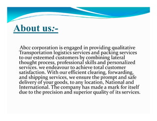 About us:-
Abcc corporation is engaged in providing qualitative
Transportation logistics services and packing services
to our esteemed customers by combining lateral
thought process, professional skills and personalizedthought process, professional skills and personalized
services. we endeavour to achieve total customer
satisfaction. With our efficient clearing, forwarding,
and shipping services, we ensure the prompt and safe
delivery of your goods, to any location, National and
International. The company has made a mark for itself
due to the precision and superior quality of its services.
 